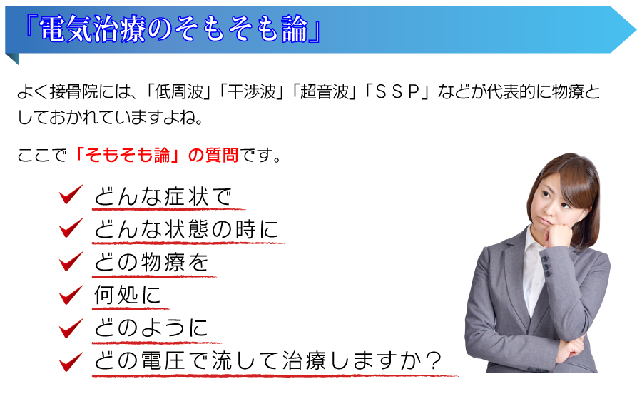 『電気治療のそもそも論』よく接骨院には、「低周波」「干渉波」「超音波」「SSP」などが代表的に物療としておかれていますよね。ここで「そもそも論」の質問です。どんな症状で、どんな状態の時に、どの物療を、何処に、どのように、どの電圧で流して治療しますか?